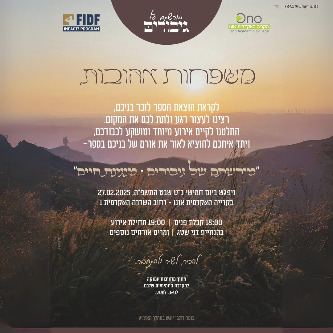 FIDF IMPACT: PROGRAM Ono הקריה האקדמית 10% Culiege משפחות אהובות, לקראת הוצאת הספר לזכר בניכם, רצינו לעצור רגע ולתת לכם את המקום. החלטנו לקיים אירוע מיוחד ומושקע לכבודכם, ויחד איתכם להוציא לאור את אורם של בניכם בספר- "מורשתם של גיבורים מנגינת חיים" ניפגש ביום חמישי כ"ט שבט התשפ"ה, 27.02.2025 משואה בקרייה האקדמית אונו - רחוב השדרה האקדמית 1 18:00 קבלת פנים | 19:00 תחילת אירוע בהנחיית דני שטג | זמרים אורחים נוספים מתוך מחויבות עמוקה להקרבה היומיומית שלבם לכאב, למסע.